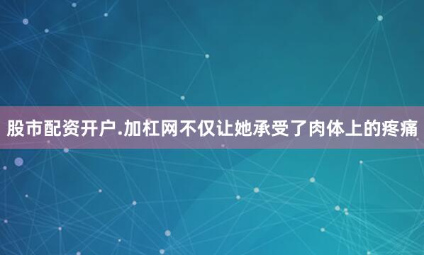 股市配资开户.加杠网不仅让她承受了肉体上的疼痛