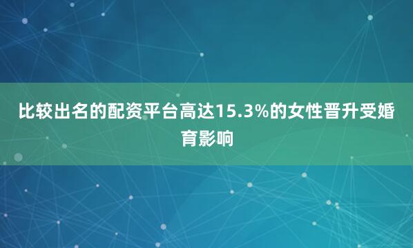 比较出名的配资平台高达15.3%的女性晋升受婚育影响