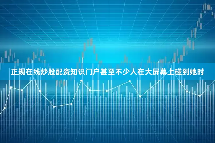 正规在线炒股配资知识门户甚至不少人在大屏幕上碰到她时