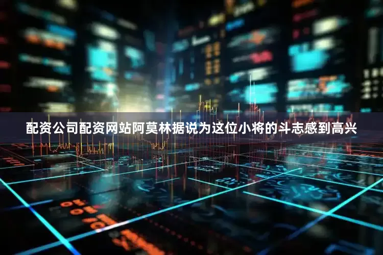 配资公司配资网站阿莫林据说为这位小将的斗志感到高兴