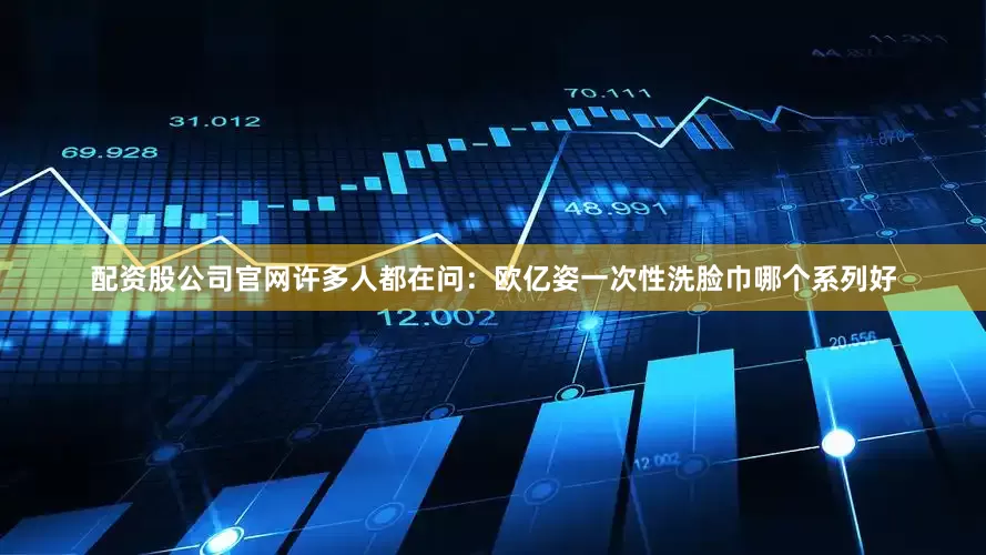 配资股公司官网许多人都在问：欧亿姿一次性洗脸巾哪个系列好