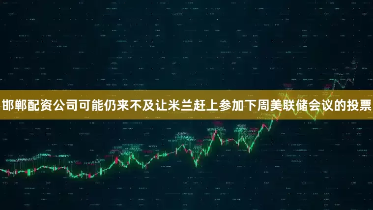 邯郸配资公司可能仍来不及让米兰赶上参加下周美联储会议的投票